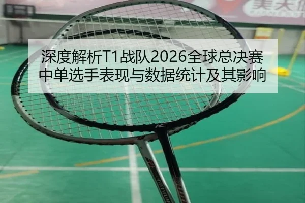 深度解析T1战队2026全球总决赛中单选手表现与数据统计及其影响