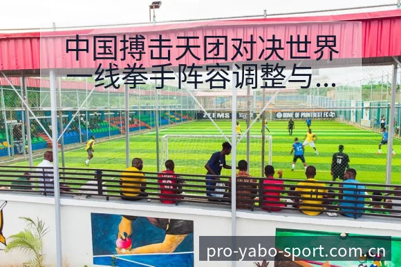 中国搏击天团对决世界一线拳手阵容调整与历史表现分析 - 亚博体育